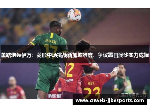 董路炮轰伊万：菱形中场挑战新加坡难度，争议踢日澳沙实力成疑