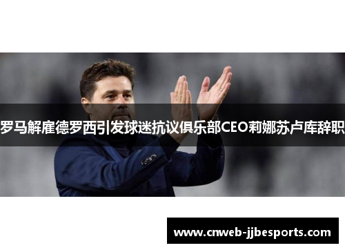 罗马解雇德罗西引发球迷抗议俱乐部CEO莉娜苏卢库辞职